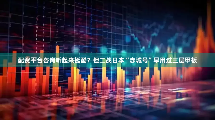 配资平台咨询听起来挺酷？但二战日本“赤城号”早用过三层甲板