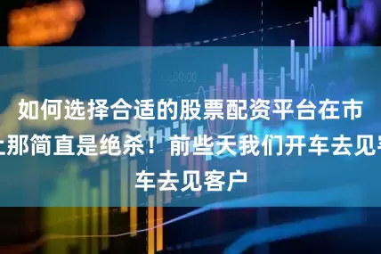 如何选择合适的股票配资平台在市场上那简直是绝杀！前些天我们开车去见客户