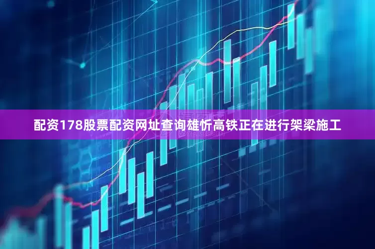 配资178股票配资网址查询雄忻高铁正在进行架梁施工