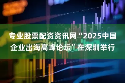 专业股票配资资讯网“2025中国企业出海高峰论坛”在深圳举行